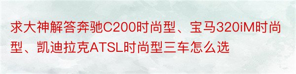 求大神解答奔驰C200时尚型、宝马320iM时尚型、凯迪拉克ATSL时尚型三车怎么选