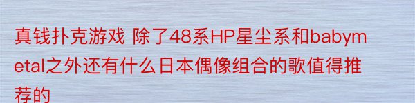 真钱扑克游戏 除了48系HP星尘系和babymetal之外还有什么日本偶像组合的歌值得推荐的