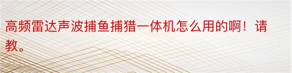 高频雷达声波捕鱼捕猎一体机怎么用的啊！请教。