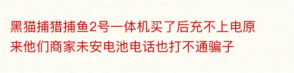 黑猫捕猎捕鱼2号一体机买了后充不上电原来他们商家未安电池电话也打不通骗子