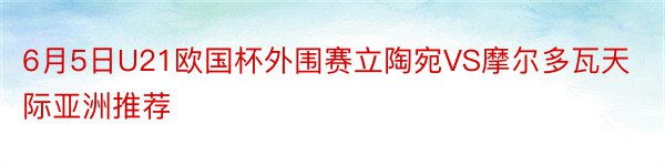 6月5日U21欧国杯外围赛立陶宛VS摩尔多瓦天际亚洲推荐