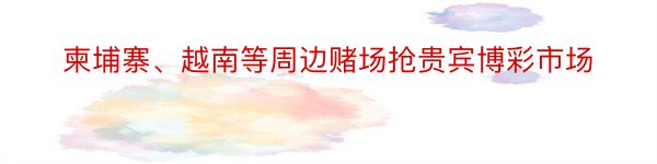 柬埔寨、越南等周边赌场抢贵宾博彩市场