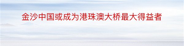 金沙中国或成为港珠澳大桥最大得益者